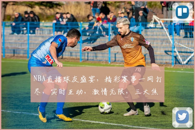 NBA直播球友盛宴，精彩赛事一网打尽，实时互动，激情无限，三大焦点，不容错过