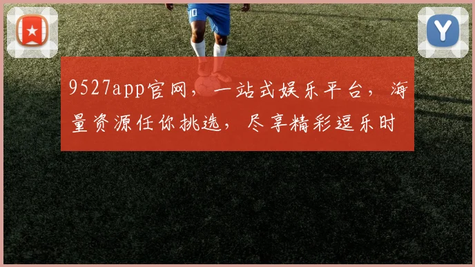 9527app官网，一站式娱乐平台，海量资源任你挑选，尽享精彩逗乐时光，不容错过