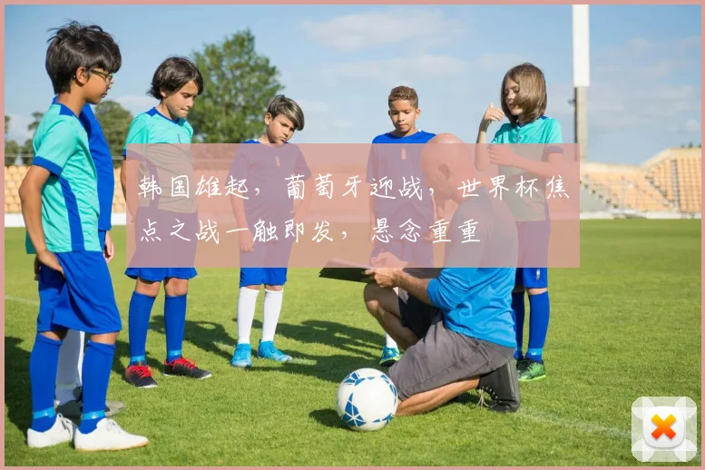 韩国雄起，葡萄牙迎战，世界杯焦点之战一触即发，悬念重重