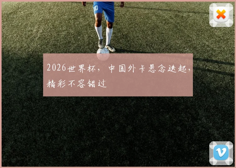 2026世界杯，中国外卡悬念迭起，精彩不容错过