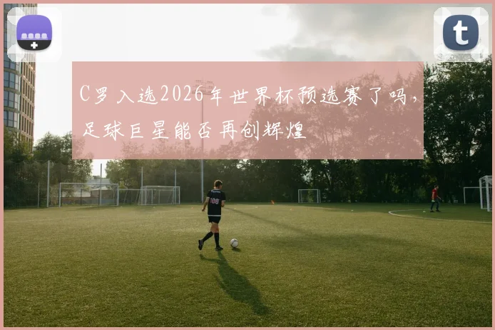 C罗入选2026年世界杯预选赛了吗，足球巨星能否再创辉煌